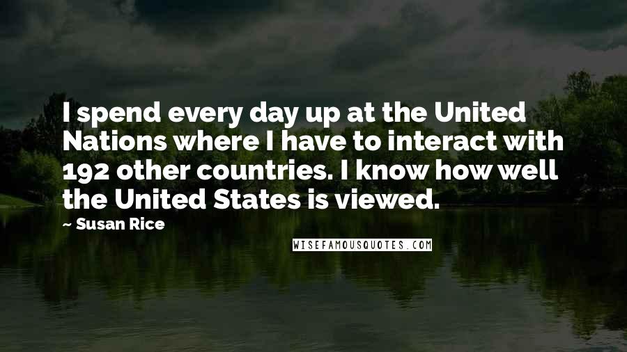 Susan Rice Quotes: I spend every day up at the United Nations where I have to interact with 192 other countries. I know how well the United States is viewed.