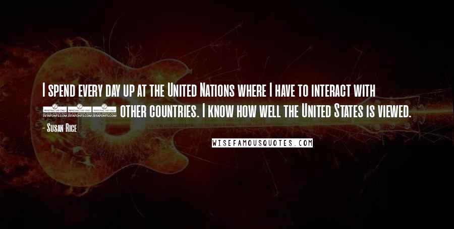 Susan Rice Quotes: I spend every day up at the United Nations where I have to interact with 192 other countries. I know how well the United States is viewed.