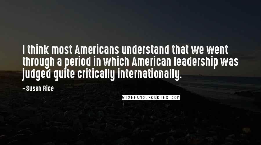 Susan Rice Quotes: I think most Americans understand that we went through a period in which American leadership was judged quite critically internationally.