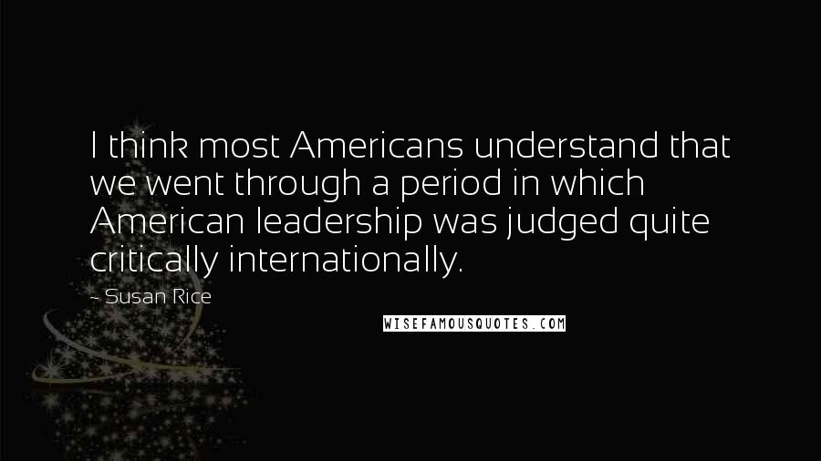 Susan Rice Quotes: I think most Americans understand that we went through a period in which American leadership was judged quite critically internationally.