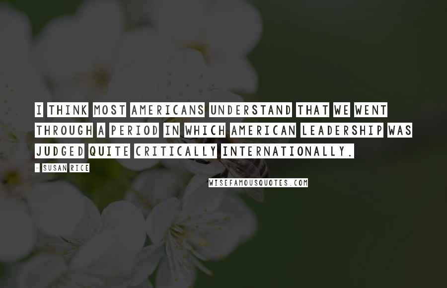 Susan Rice Quotes: I think most Americans understand that we went through a period in which American leadership was judged quite critically internationally.