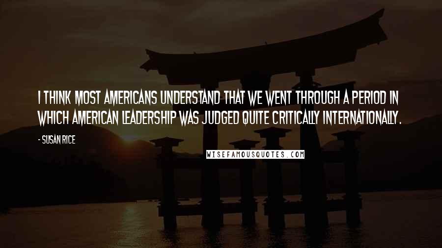 Susan Rice Quotes: I think most Americans understand that we went through a period in which American leadership was judged quite critically internationally.