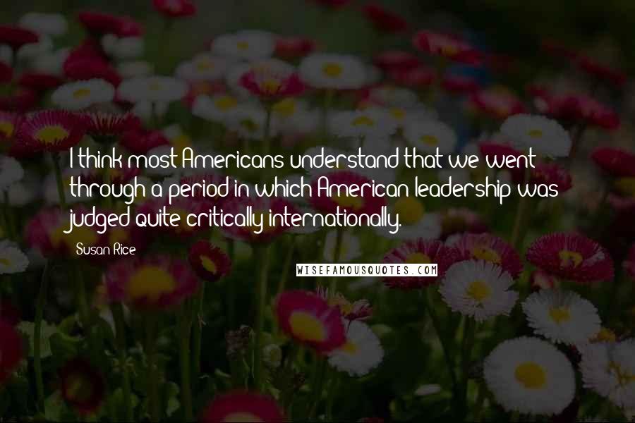 Susan Rice Quotes: I think most Americans understand that we went through a period in which American leadership was judged quite critically internationally.