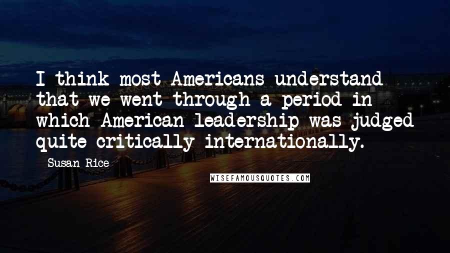 Susan Rice Quotes: I think most Americans understand that we went through a period in which American leadership was judged quite critically internationally.