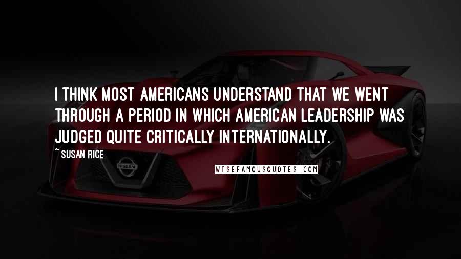 Susan Rice Quotes: I think most Americans understand that we went through a period in which American leadership was judged quite critically internationally.