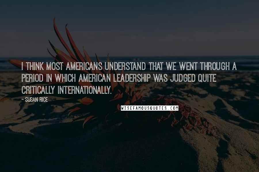 Susan Rice Quotes: I think most Americans understand that we went through a period in which American leadership was judged quite critically internationally.