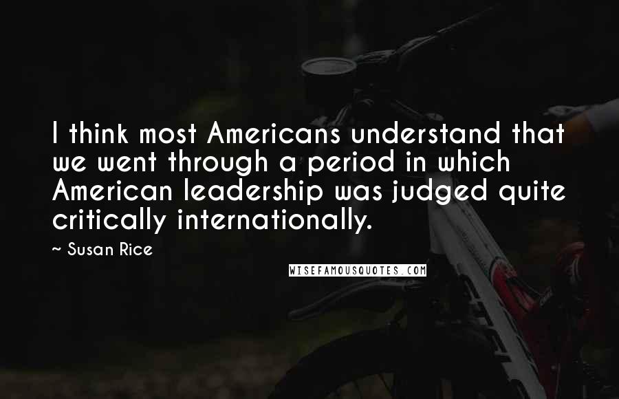 Susan Rice Quotes: I think most Americans understand that we went through a period in which American leadership was judged quite critically internationally.