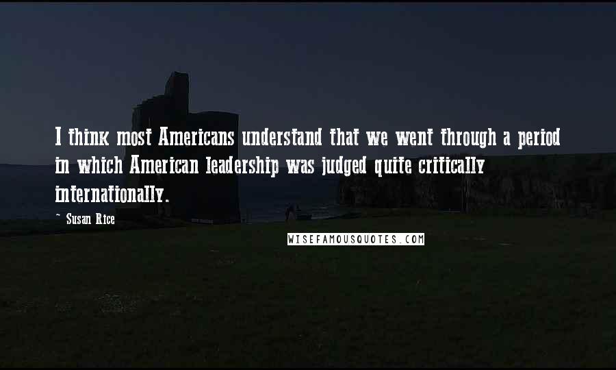Susan Rice Quotes: I think most Americans understand that we went through a period in which American leadership was judged quite critically internationally.