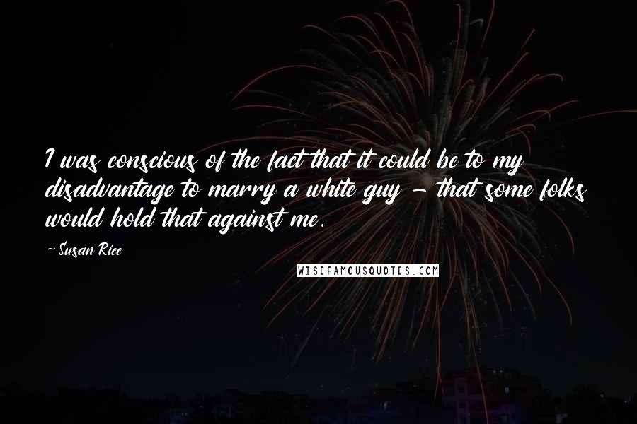 Susan Rice Quotes: I was conscious of the fact that it could be to my disadvantage to marry a white guy - that some folks would hold that against me.