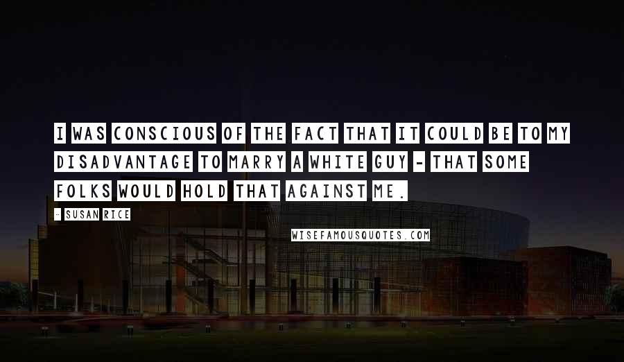 Susan Rice Quotes: I was conscious of the fact that it could be to my disadvantage to marry a white guy - that some folks would hold that against me.