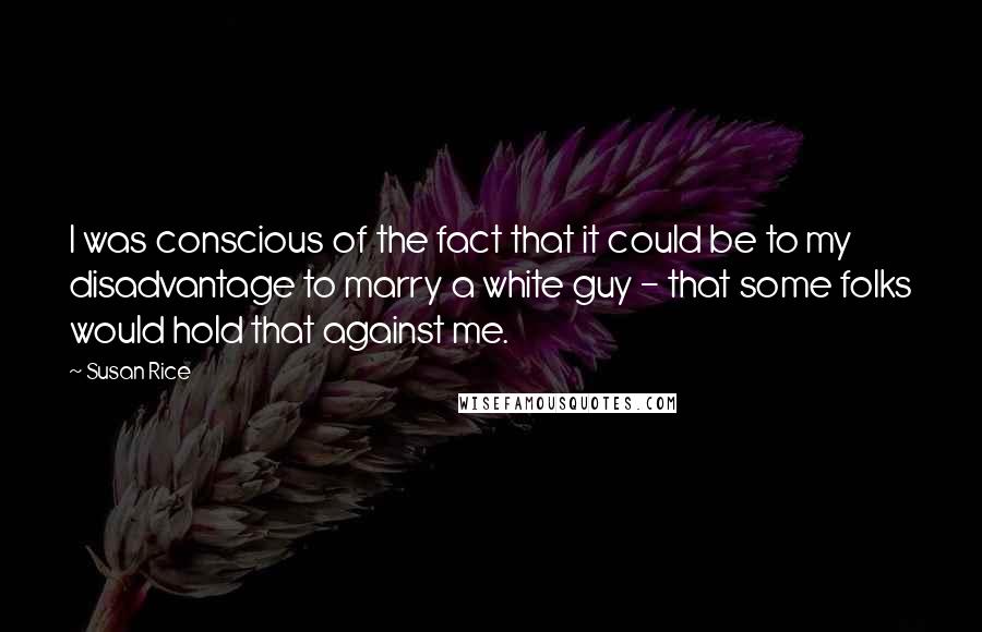 Susan Rice Quotes: I was conscious of the fact that it could be to my disadvantage to marry a white guy - that some folks would hold that against me.