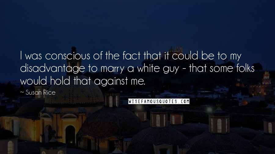 Susan Rice Quotes: I was conscious of the fact that it could be to my disadvantage to marry a white guy - that some folks would hold that against me.