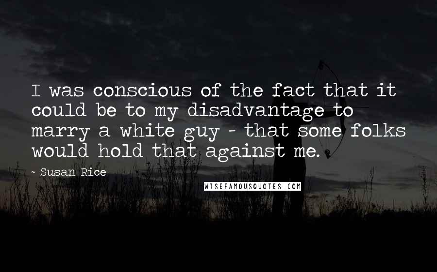 Susan Rice Quotes: I was conscious of the fact that it could be to my disadvantage to marry a white guy - that some folks would hold that against me.