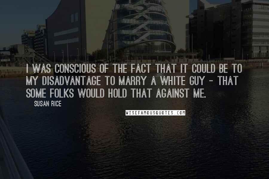 Susan Rice Quotes: I was conscious of the fact that it could be to my disadvantage to marry a white guy - that some folks would hold that against me.