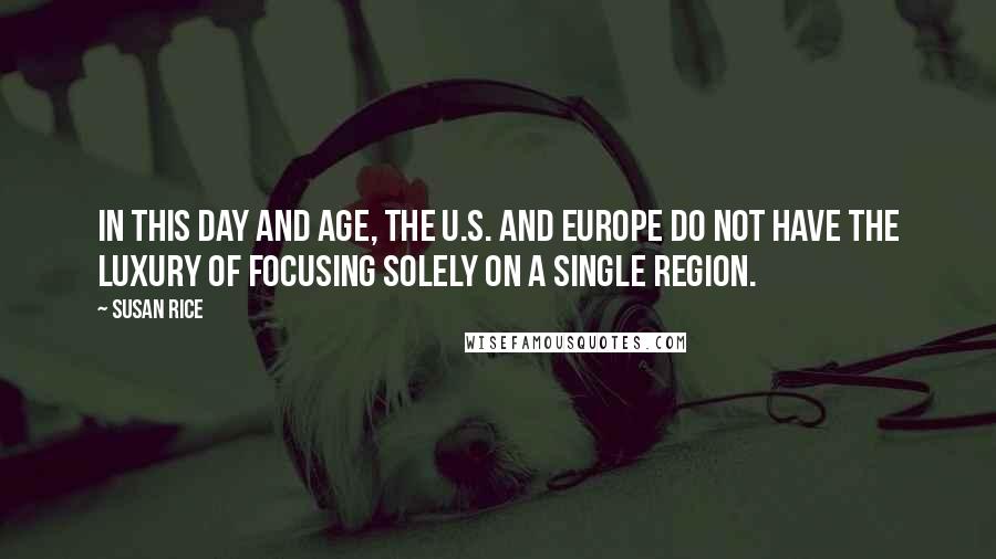 Susan Rice Quotes: In this day and age, the U.S. and Europe do not have the luxury of focusing solely on a single region.