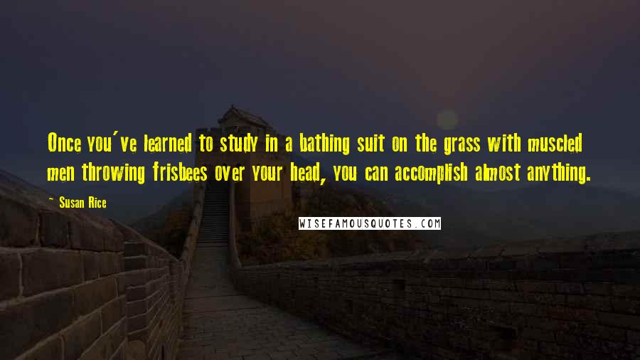 Susan Rice Quotes: Once you've learned to study in a bathing suit on the grass with muscled men throwing frisbees over your head, you can accomplish almost anything.