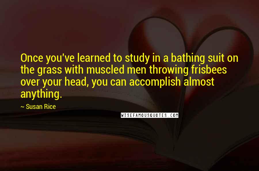 Susan Rice Quotes: Once you've learned to study in a bathing suit on the grass with muscled men throwing frisbees over your head, you can accomplish almost anything.