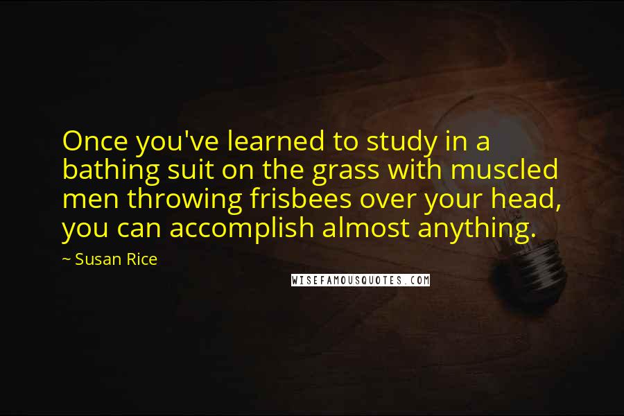Susan Rice Quotes: Once you've learned to study in a bathing suit on the grass with muscled men throwing frisbees over your head, you can accomplish almost anything.
