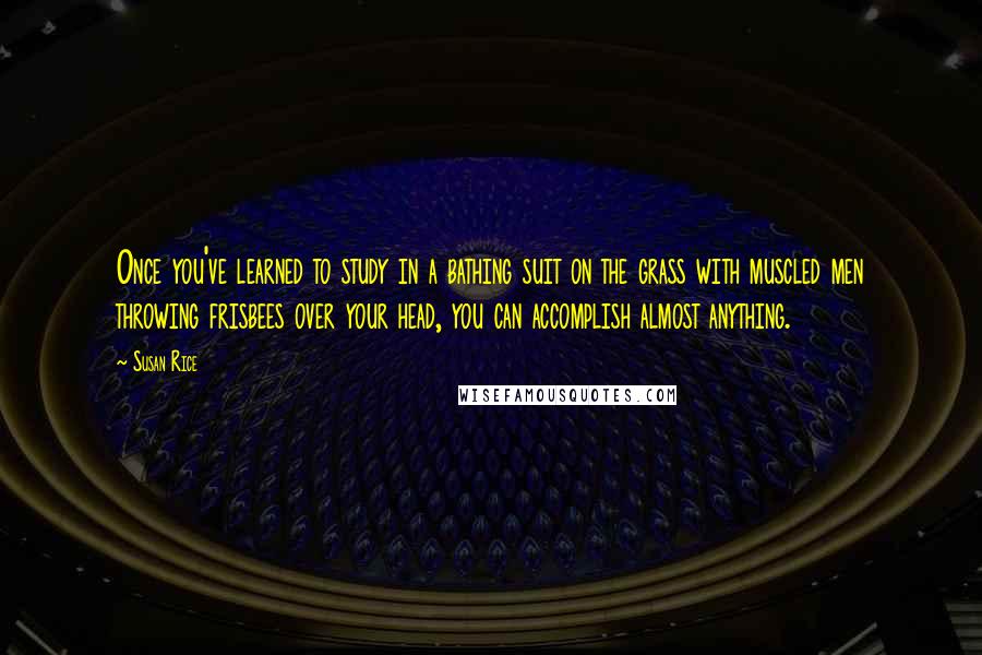 Susan Rice Quotes: Once you've learned to study in a bathing suit on the grass with muscled men throwing frisbees over your head, you can accomplish almost anything.