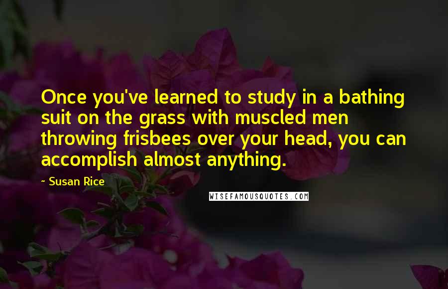 Susan Rice Quotes: Once you've learned to study in a bathing suit on the grass with muscled men throwing frisbees over your head, you can accomplish almost anything.