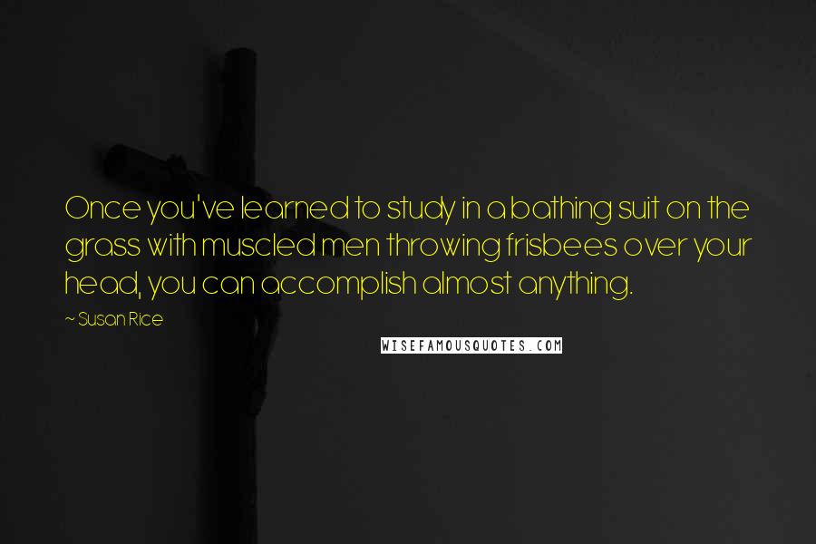 Susan Rice Quotes: Once you've learned to study in a bathing suit on the grass with muscled men throwing frisbees over your head, you can accomplish almost anything.