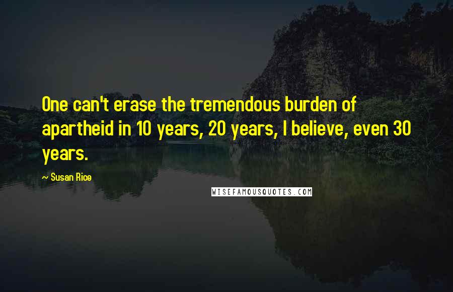 Susan Rice Quotes: One can't erase the tremendous burden of apartheid in 10 years, 20 years, I believe, even 30 years.