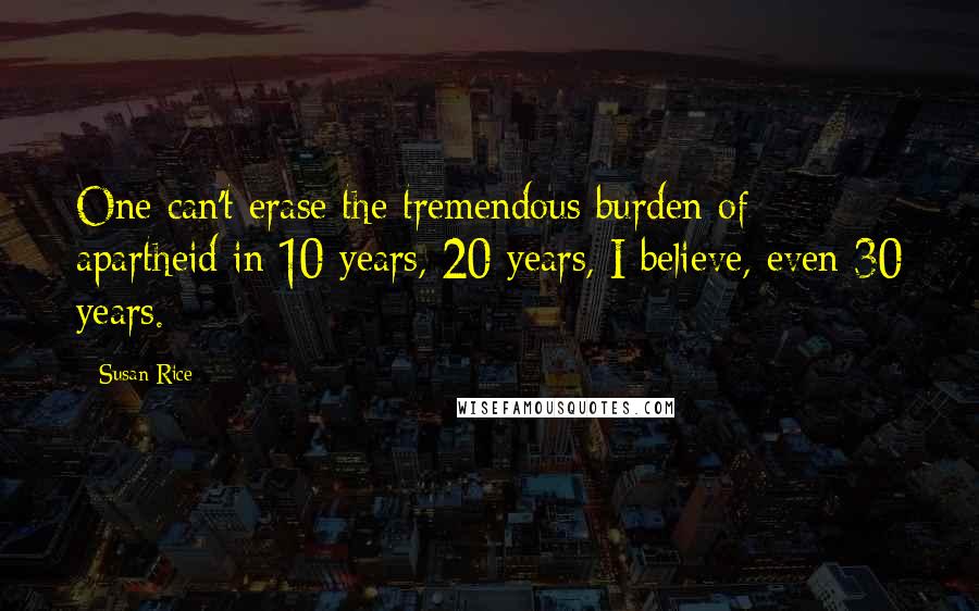 Susan Rice Quotes: One can't erase the tremendous burden of apartheid in 10 years, 20 years, I believe, even 30 years.