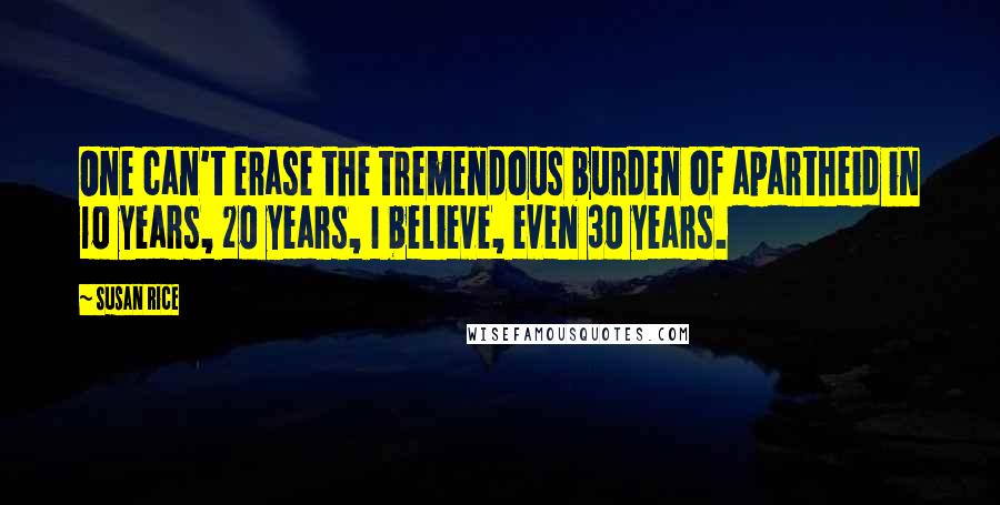 Susan Rice Quotes: One can't erase the tremendous burden of apartheid in 10 years, 20 years, I believe, even 30 years.
