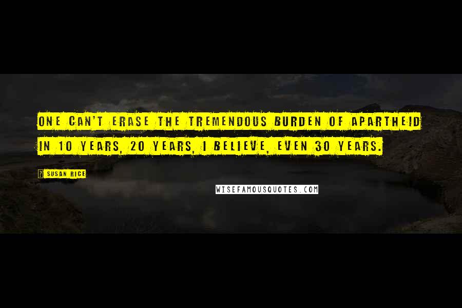 Susan Rice Quotes: One can't erase the tremendous burden of apartheid in 10 years, 20 years, I believe, even 30 years.