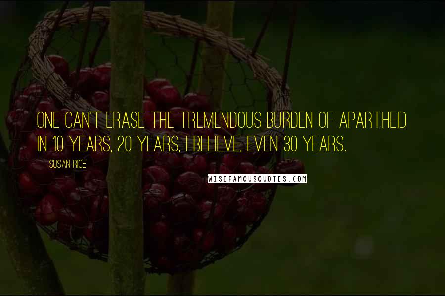 Susan Rice Quotes: One can't erase the tremendous burden of apartheid in 10 years, 20 years, I believe, even 30 years.