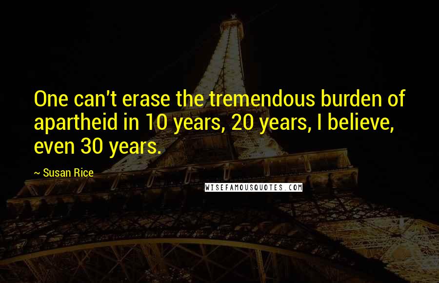 Susan Rice Quotes: One can't erase the tremendous burden of apartheid in 10 years, 20 years, I believe, even 30 years.