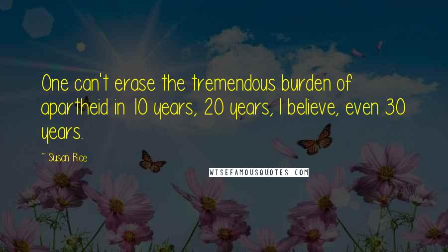 Susan Rice Quotes: One can't erase the tremendous burden of apartheid in 10 years, 20 years, I believe, even 30 years.