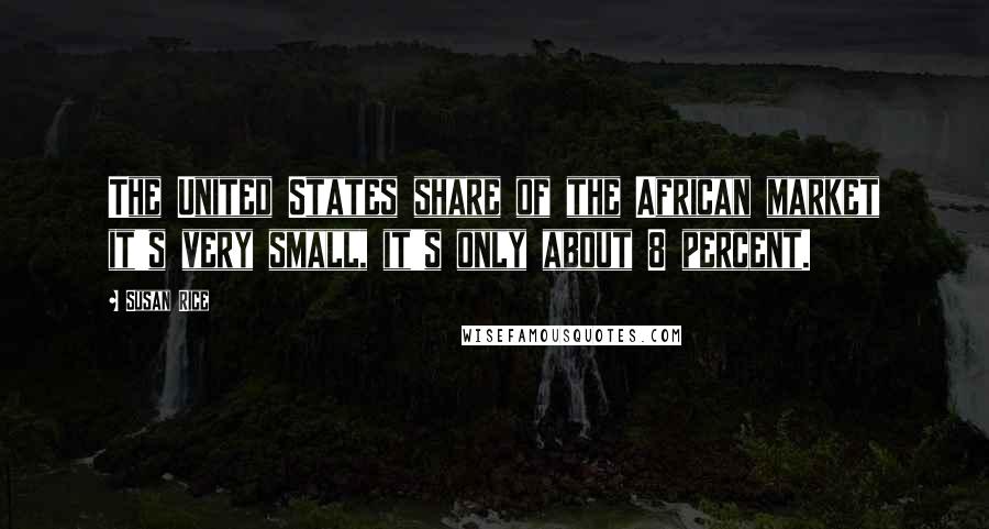 Susan Rice Quotes: The United States share of the African market it's very small, it's only about 8 percent.