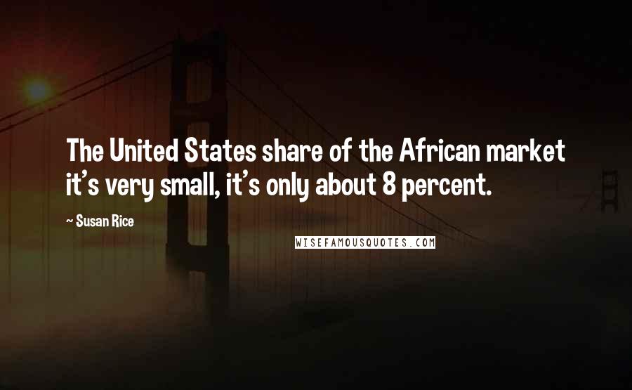 Susan Rice Quotes: The United States share of the African market it's very small, it's only about 8 percent.