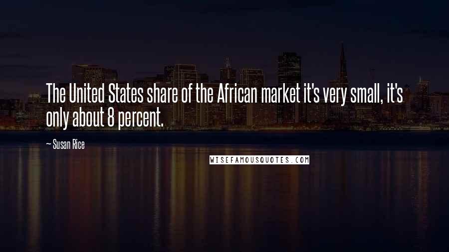 Susan Rice Quotes: The United States share of the African market it's very small, it's only about 8 percent.