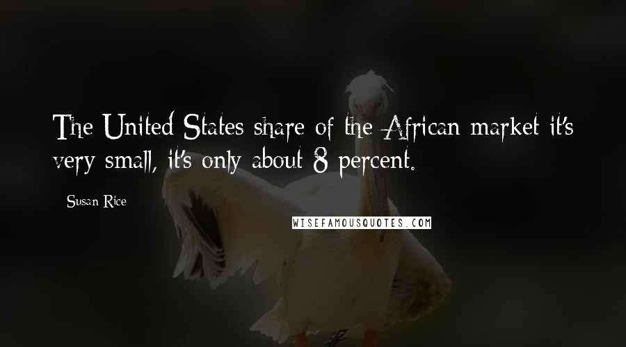 Susan Rice Quotes: The United States share of the African market it's very small, it's only about 8 percent.