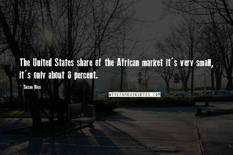 Susan Rice Quotes: The United States share of the African market it's very small, it's only about 8 percent.