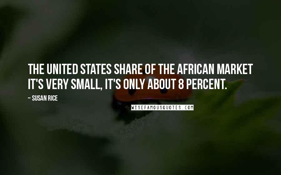 Susan Rice Quotes: The United States share of the African market it's very small, it's only about 8 percent.