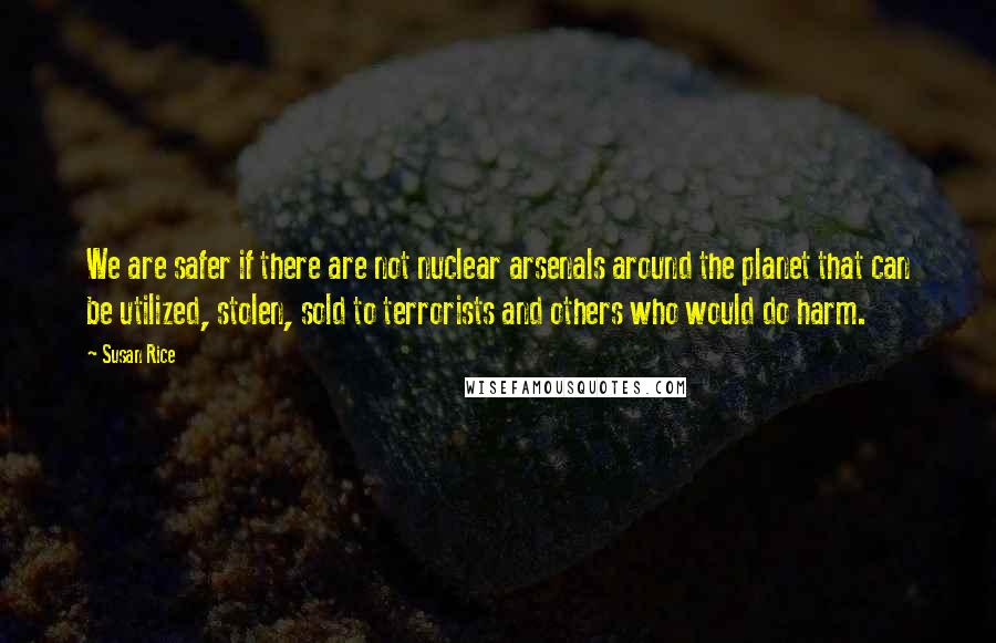 Susan Rice Quotes: We are safer if there are not nuclear arsenals around the planet that can be utilized, stolen, sold to terrorists and others who would do harm.