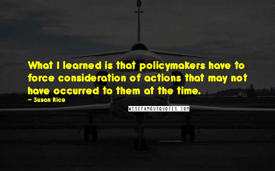 Susan Rice Quotes: What I learned is that policymakers have to force consideration of actions that may not have occurred to them at the time.