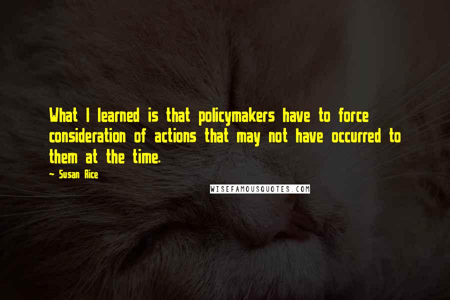 Susan Rice Quotes: What I learned is that policymakers have to force consideration of actions that may not have occurred to them at the time.