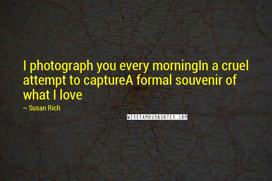 Susan Rich Quotes: I photograph you every morningIn a cruel attempt to captureA formal souvenir of what I love