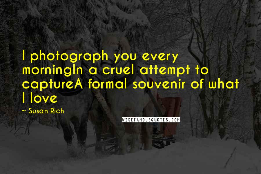 Susan Rich Quotes: I photograph you every morningIn a cruel attempt to captureA formal souvenir of what I love