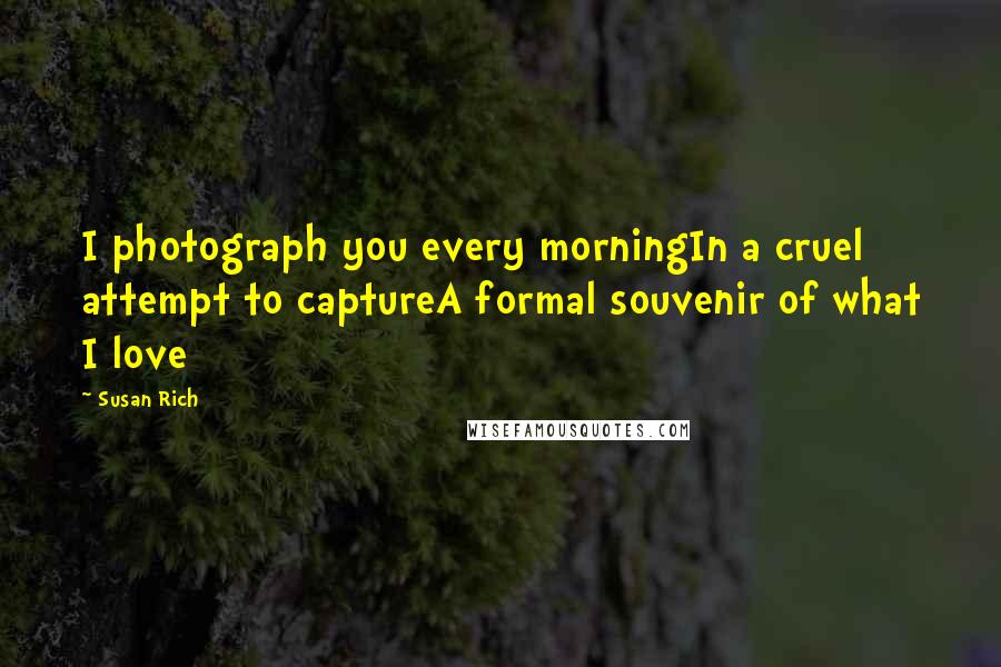 Susan Rich Quotes: I photograph you every morningIn a cruel attempt to captureA formal souvenir of what I love