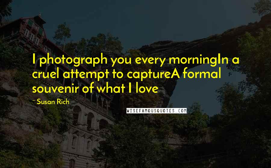 Susan Rich Quotes: I photograph you every morningIn a cruel attempt to captureA formal souvenir of what I love