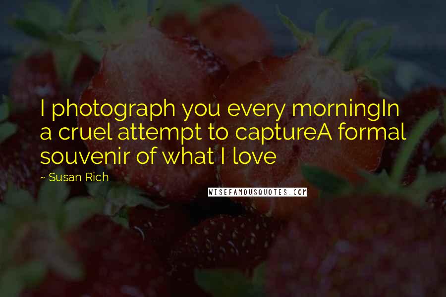 Susan Rich Quotes: I photograph you every morningIn a cruel attempt to captureA formal souvenir of what I love