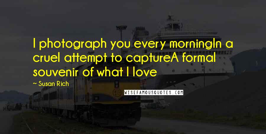 Susan Rich Quotes: I photograph you every morningIn a cruel attempt to captureA formal souvenir of what I love