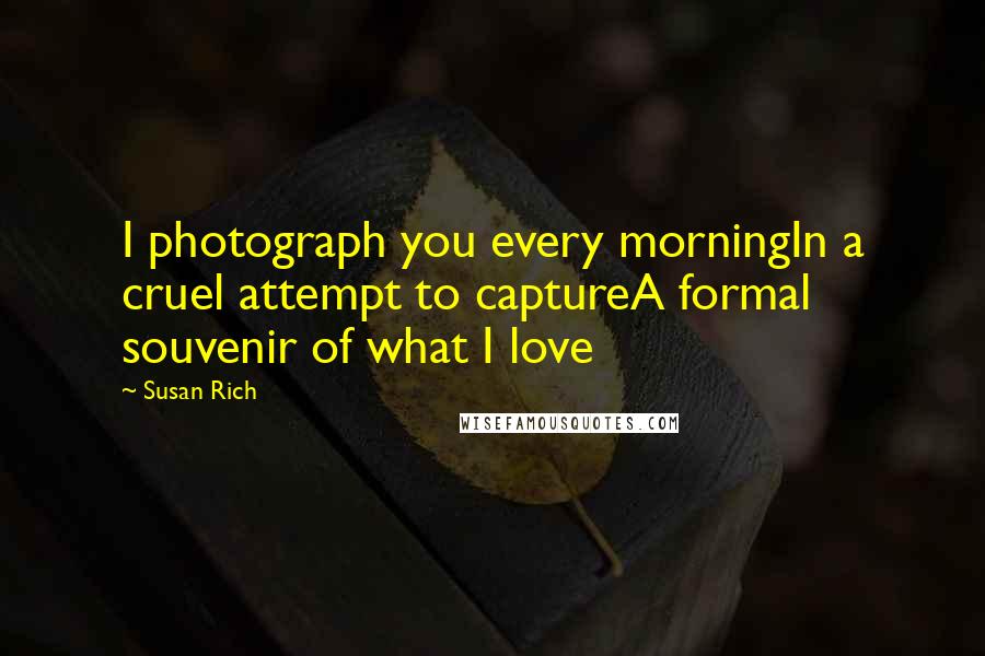 Susan Rich Quotes: I photograph you every morningIn a cruel attempt to captureA formal souvenir of what I love