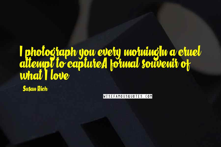 Susan Rich Quotes: I photograph you every morningIn a cruel attempt to captureA formal souvenir of what I love