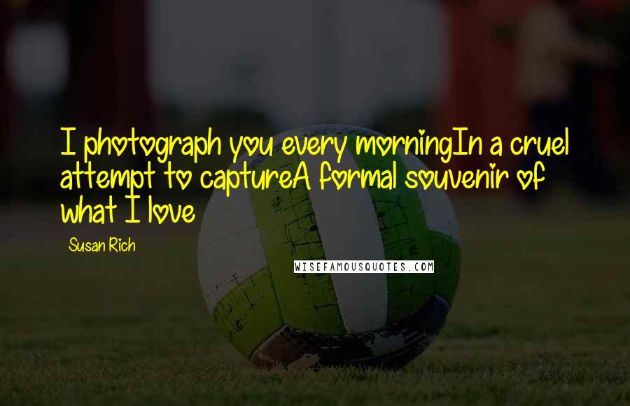 Susan Rich Quotes: I photograph you every morningIn a cruel attempt to captureA formal souvenir of what I love